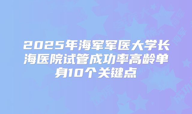2025年海军军医大学长海医院试管成功率高龄单身10个关键点