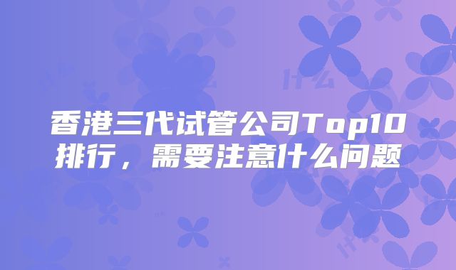香港三代试管公司Top10排行，需要注意什么问题