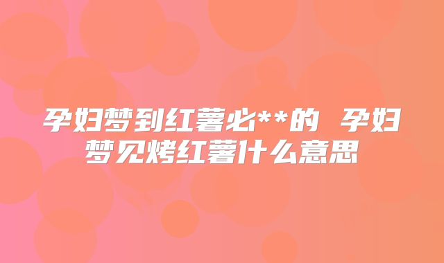 孕妇梦到红薯必**的 孕妇梦见烤红薯什么意思