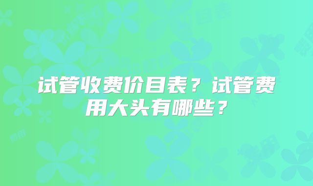 试管收费价目表？试管费用大头有哪些？