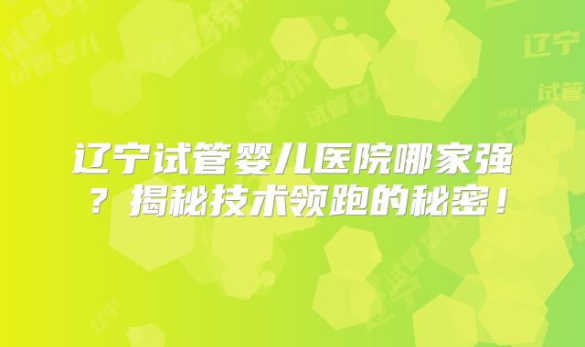 辽宁试管婴儿医院哪家强？揭秘技术领跑的秘密！