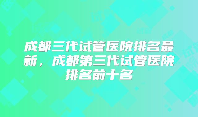 成都三代试管医院排名最新，成都第三代试管医院排名前十名