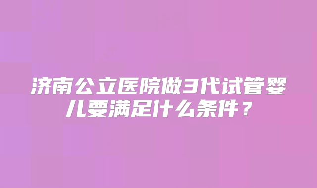 济南公立医院做3代试管婴儿要满足什么条件？