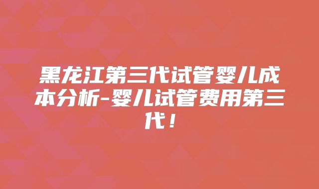 黑龙江第三代试管婴儿成本分析-婴儿试管费用第三代！