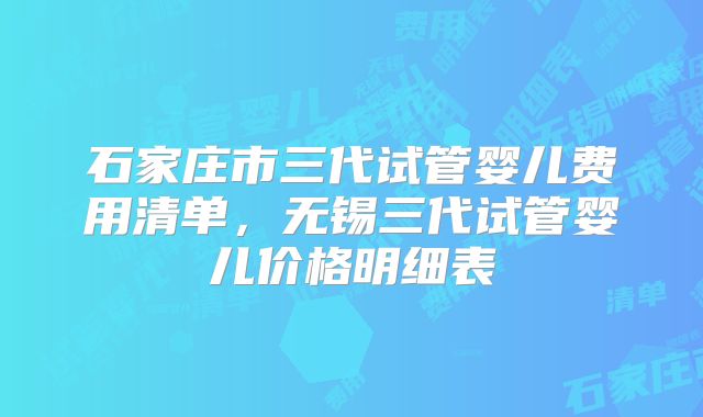 石家庄市三代试管婴儿费用清单，无锡三代试管婴儿价格明细表