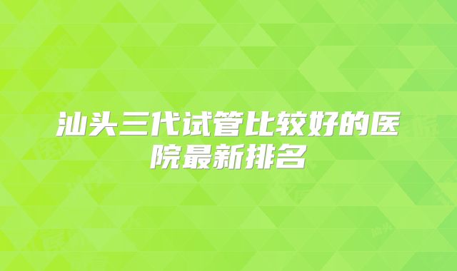 汕头三代试管比较好的医院最新排名