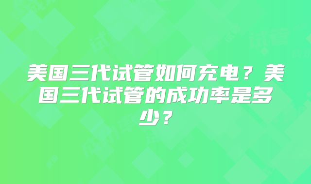 美国三代试管如何充电?美国三代试管的成功率是多少?