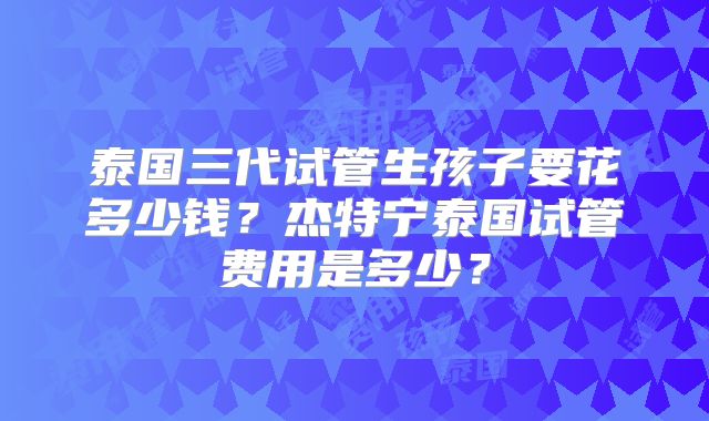 泰国三代试管生孩子要花多少钱？杰特宁泰国试管费用是多少？