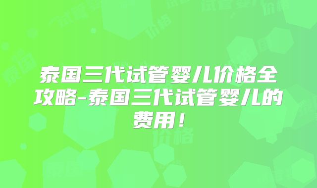 泰国三代试管婴儿价格全攻略-泰国三代试管婴儿的费用！