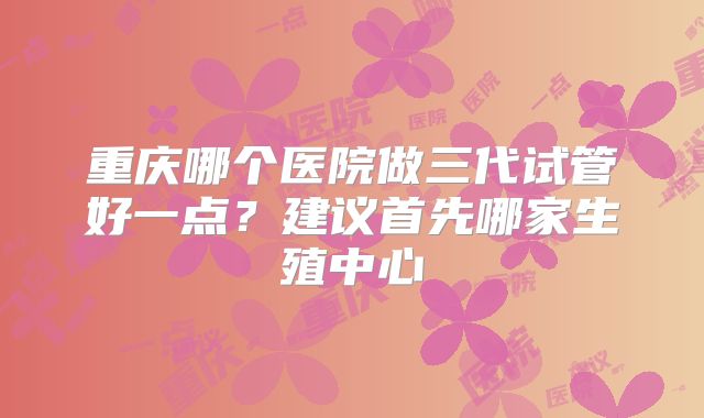 重庆哪个医院做三代试管好一点？建议首先哪家生殖中心