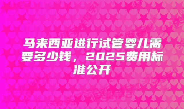 马来西亚进行试管婴儿需要多少钱，2025费用标准公开