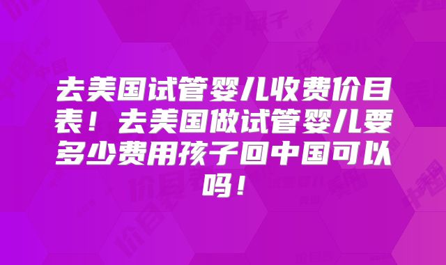 去美国试管婴儿收费价目表！去美国做试管婴儿要多少费用孩子回中国可以吗！