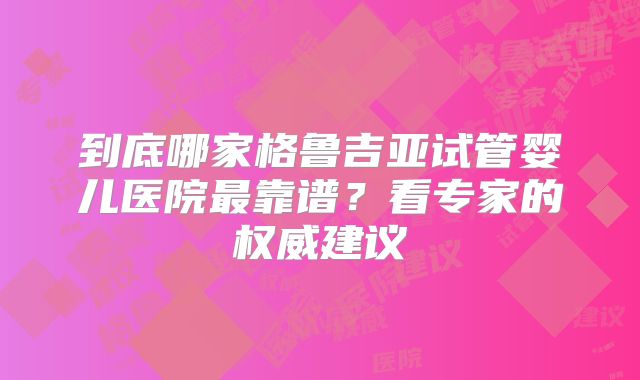 到底哪家格鲁吉亚试管婴儿医院最靠谱？看专家的权威建议