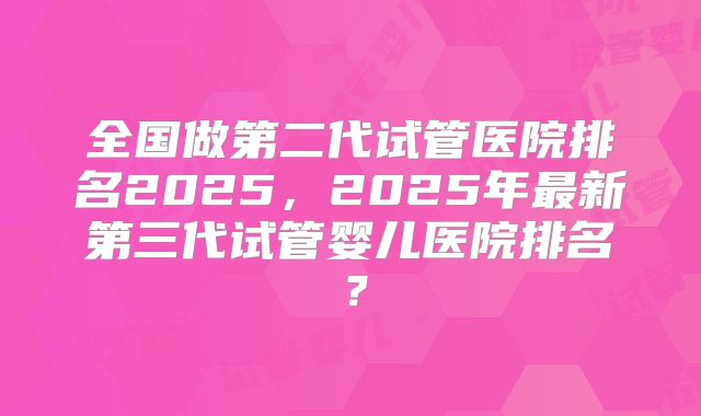 全国做第二代试管医院排名2025,2025年最新第三代试管婴儿医院排名?