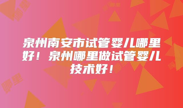 泉州南安市试管婴儿哪里好！泉州哪里做试管婴儿技术好！