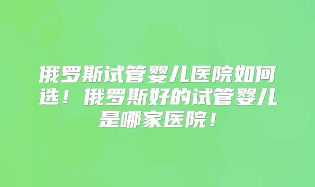 俄罗斯试管婴儿医院如何选！俄罗斯好的试管婴儿是哪家医院！