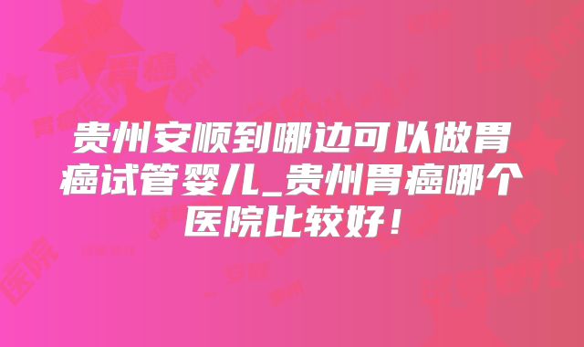 贵州安顺到哪边可以做胃癌试管婴儿_贵州胃癌哪个医院比较好！