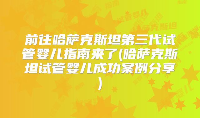 前往哈萨克斯坦第三代试管婴儿指南来了(哈萨克斯坦试管婴儿成功案例分享)