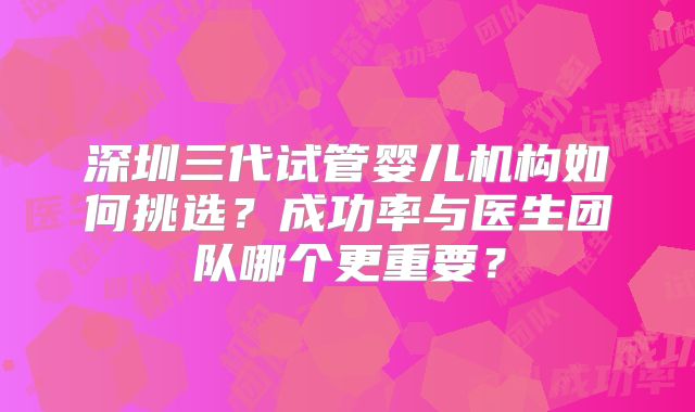 深圳三代试管婴儿机构如何挑选？成功率与医生团队哪个更重要？
