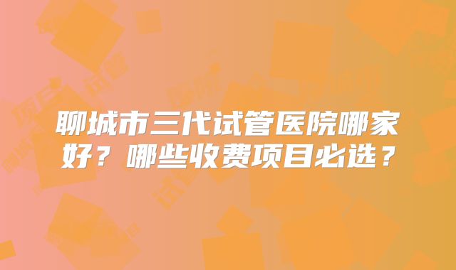 聊城市三代试管医院哪家好？哪些收费项目必选？