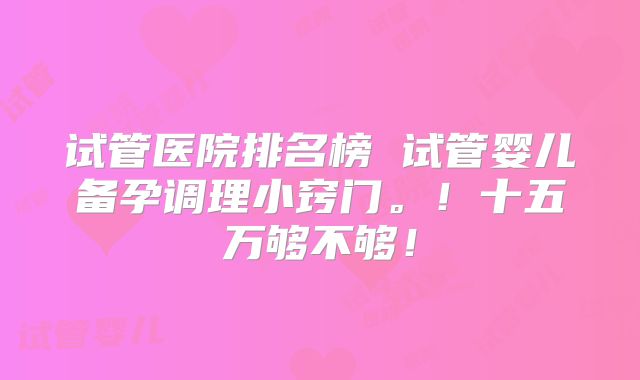试管医院排名榜 试管婴儿备孕调理小窍门。！十五万够不够！