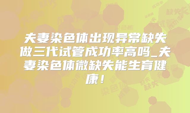夫妻染色体出现异常缺失做三代试管成功率高吗_夫妻染色体微缺失能生育健康！