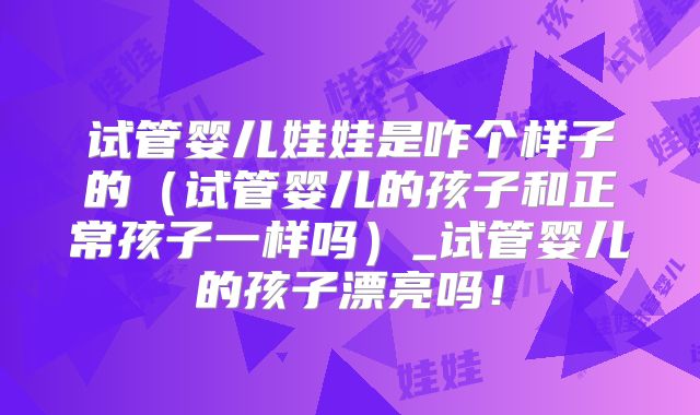试管婴儿娃娃是咋个样子的（试管婴儿的孩子和正常孩子一样吗）_试管婴儿的孩子漂亮吗！