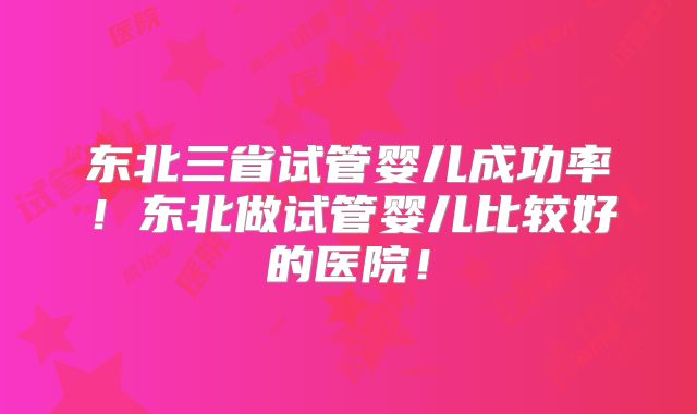 东北三省试管婴儿成功率！东北做试管婴儿比较好的医院！