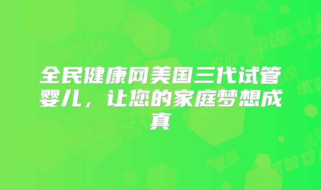 全民健康网美国三代试管婴儿，让您的家庭梦想成真