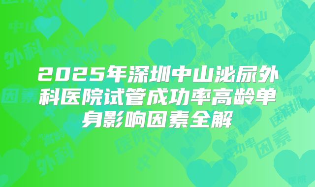 2025年深圳中山泌尿外科医院试管成功率高龄单身影响因素全解