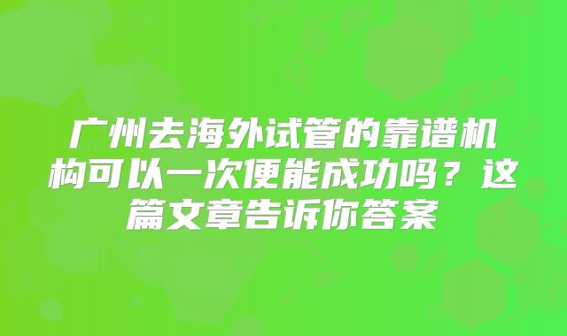 广州去海外试管的靠谱机构可以一次便能成功吗？这篇文章告诉你答案