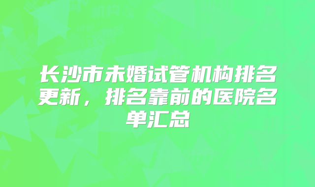 长沙市未婚试管机构排名更新，排名靠前的医院名单汇总