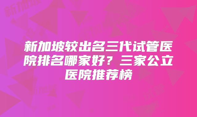 新加坡较出名三代试管医院排名哪家好？三家公立医院推荐榜