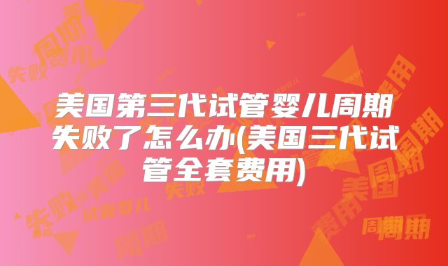 美国第三代试管婴儿周期失败了怎么办(美国三代试管全套费用)