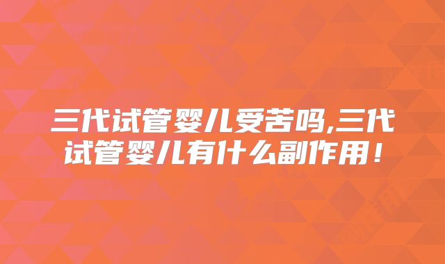 三代试管婴儿受苦吗,三代试管婴儿有什么副作用！