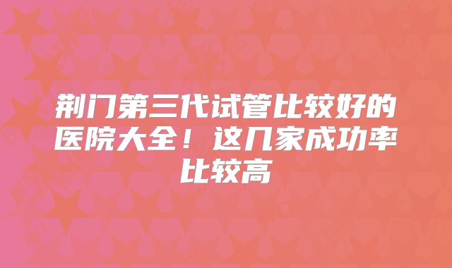 荆门第三代试管比较好的医院大全！这几家成功率比较高