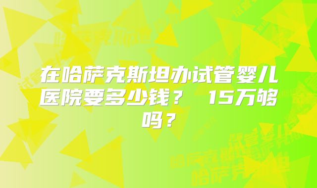 在哈萨克斯坦办试管婴儿医院要多少钱？ 15万够吗？