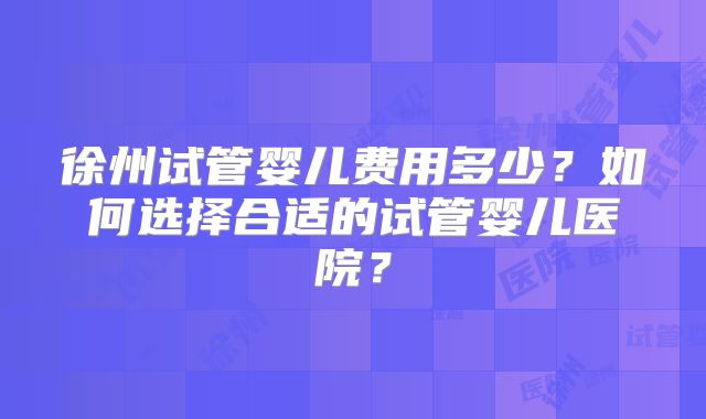 徐州试管婴儿费用多少？如何选择合适的试管婴儿医院？