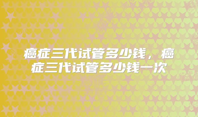 癌症三代试管多少钱，癌症三代试管多少钱一次
