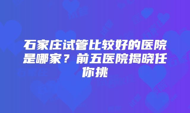 石家庄试管比较好的医院是哪家?前五医院揭晓任你挑