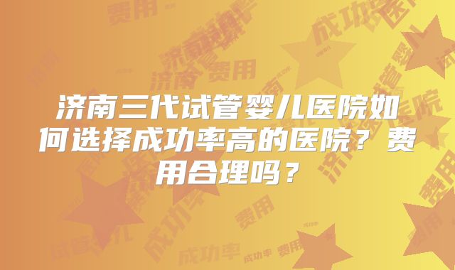 济南三代试管婴儿医院如何选择成功率高的医院?费用合理吗?