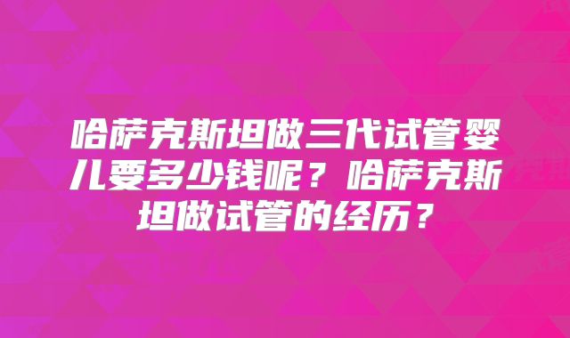 哈萨克斯坦做三代试管婴儿要多少钱呢？哈萨克斯坦做试管的经历？