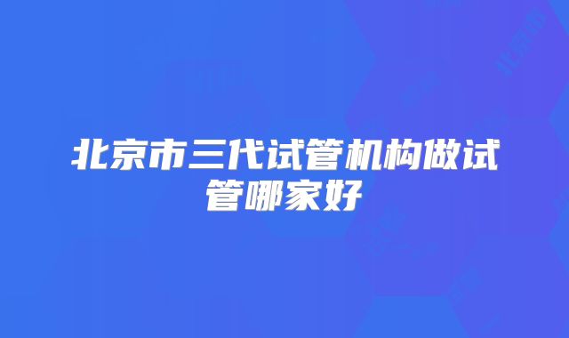 北京市三代试管机构做试管哪家好