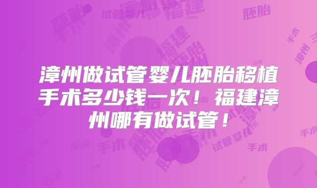漳州做试管婴儿胚胎移植手术多少钱一次！福建漳州哪有做试管！