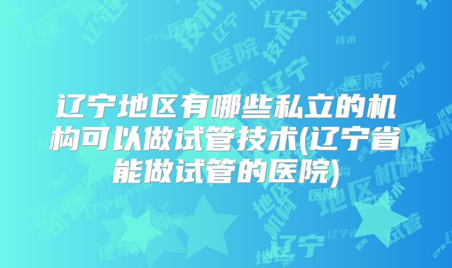 辽宁地区有哪些私立的机构可以做试管技术(辽宁省能做试管的医院)