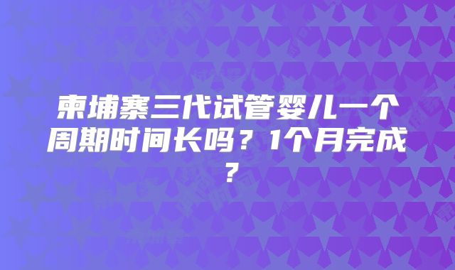 柬埔寨三代试管婴儿一个周期时间长吗?1个月完成?