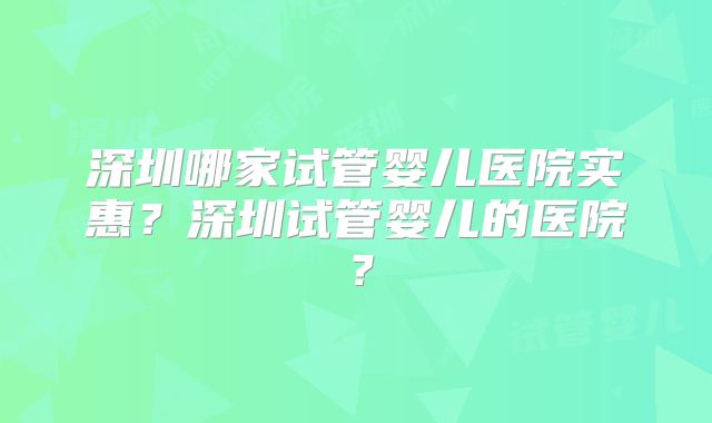 深圳哪家试管婴儿医院实惠？深圳试管婴儿的医院？