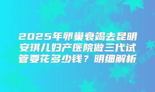 2025年卵巢衰竭去昆明安琪儿妇产医院做三代试管要花多少钱?明细解析