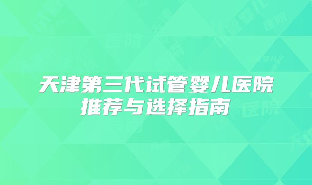 天津第三代试管婴儿医院推荐与选择指南