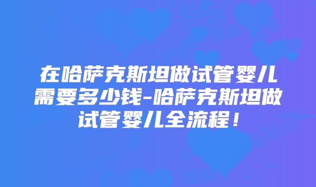 在哈萨克斯坦做试管婴儿需要多少钱-哈萨克斯坦做试管婴儿全流程！